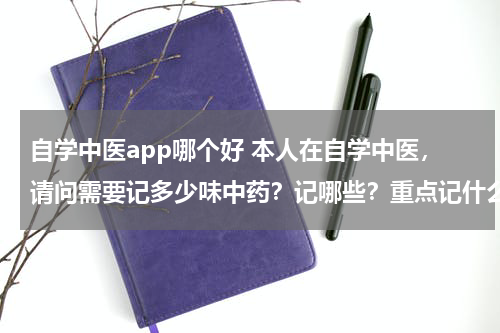 自学中医app哪个好 本人在自学中医，请问需要记多少味中药？记哪些？重点记什么？记忆方法？
