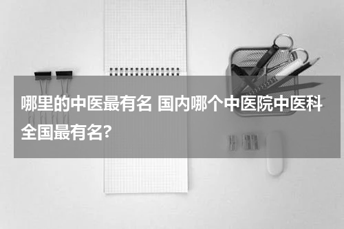 哪里的中医最有名 国内哪个中医院中医科全国最有名?