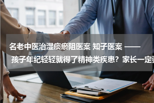 名老中医治湿痰瘀阻医案 知子医案 —— 孩子年纪轻轻就得了精神类疾患？家长一定要注意这两点！