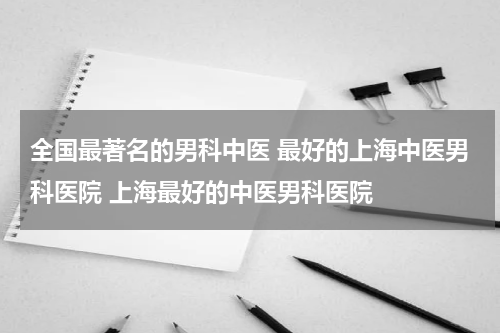 全国最著名的男科中医 最好的上海中医男科医院 上海最好的中医男科医院