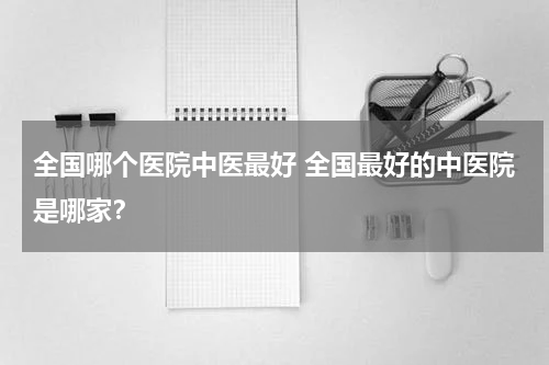 全国哪个医院中医最好 全国最好的中医院是哪家？