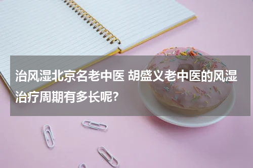 治风湿北京名老中医 胡盛义老中医的风湿治疗周期有多长呢？