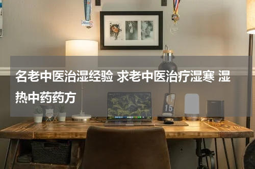 名老中医治湿经验 求老中医治疗湿寒 湿热中药药方
