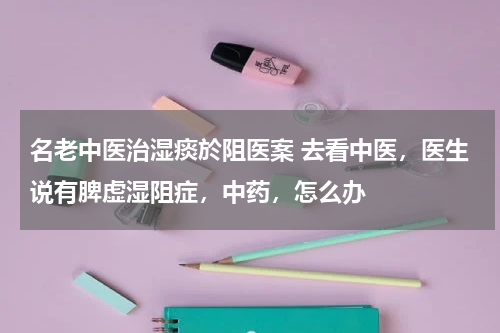 名老中医治湿痰於阻医案 去看中医，医生说有脾虚湿阻症，中药，怎么办
