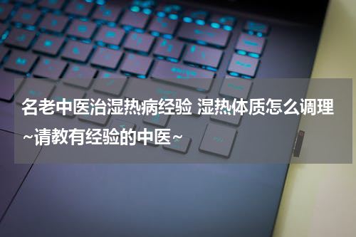 名老中医治湿热病经验 湿热体质怎么调理~请教有经验的中医~
