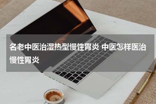 名老中医治湿热型慢性胃炎 中医怎样医治慢性胃炎