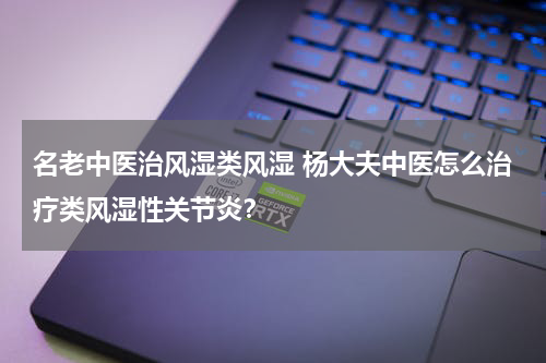 名老中医治风湿类风湿 杨大夫中医怎么治疗类风湿性关节炎？