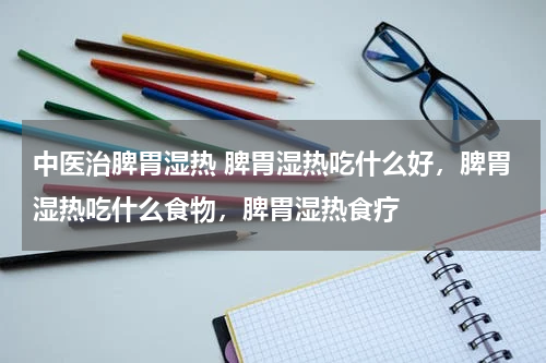 中医治脾胃湿热 脾胃湿热吃什么好，脾胃湿热吃什么食物，脾胃湿热食疗