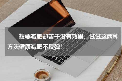 　　想要减肥却苦于没有效果，试试这两种方法健康减肥不反弹!