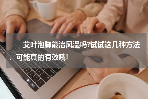 　　艾叶泡脚能治风湿吗?试试这几种方法，可能真的有效哦!