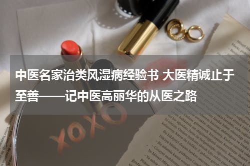 中医名家治类风湿病经验书 大医精诚止于至善——记中医高丽华的从医之路