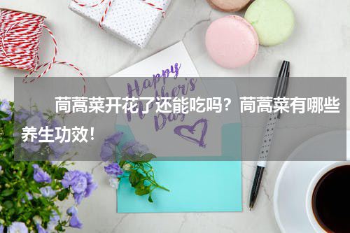　　茼蒿菜开花了还能吃吗？茼蒿菜有哪些养生功效！
