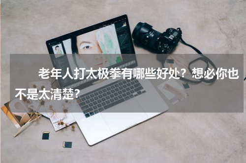 　　老年人打太极拳有哪些好处？想必你也不是太清楚？