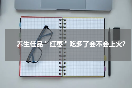 　　养生佳品＂红枣＂吃多了会不会上火？