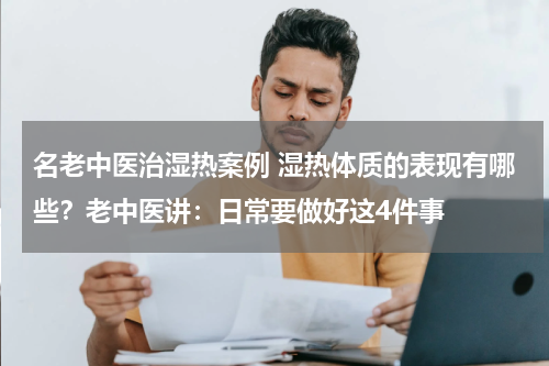 名老中医治湿热案例 湿热体质的表现有哪些？老中医讲：日常要做好这4件事