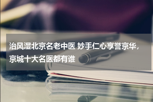 治风湿北京名老中医 妙手仁心享誉京华，京城十大名医都有谁