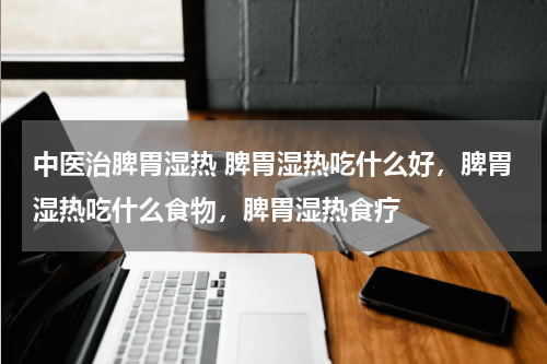 中医治脾胃湿热 脾胃湿热吃什么好，脾胃湿热吃什么食物，脾胃湿热食疗