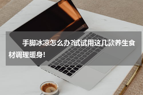　　手脚冰凉怎么办?试试用这几款养生食材调理暖身!