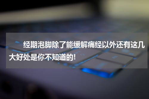 　　经期泡脚除了能缓解痛经以外还有这几大好处是你不知道的!