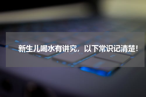 　　新生儿喝水有讲究，以下常识记清楚！