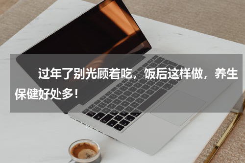 　　过年了别光顾着吃，饭后这样做，养生保健好处多！