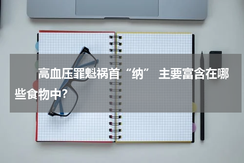 　　高血压罪魁祸首“纳” 主要富含在哪些食物中？