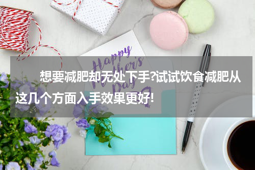 　　想要减肥却无处下手?试试饮食减肥从这几个方面入手效果更好!