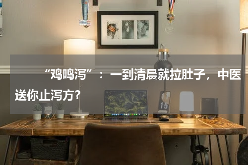 　　“鸡鸣泻”：一到清晨就拉肚子，中医送你止泻方？